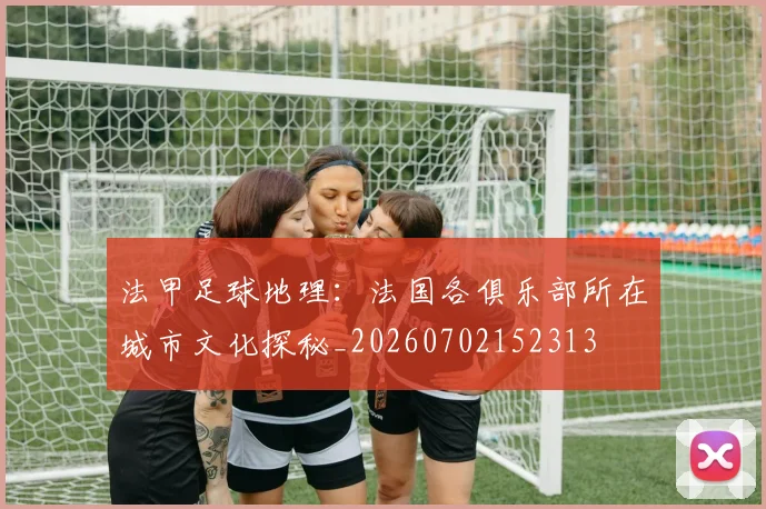 法甲足球地理：法国各俱乐部所在城市文化探秘_20260702152313