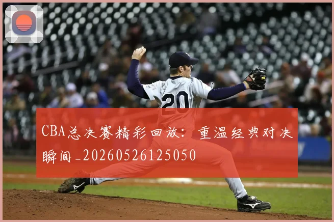 CBA总决赛精彩回放：重温经典对决瞬间_20260526125050