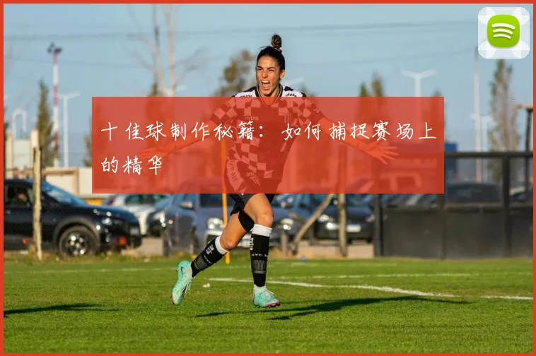 十佳球制作秘籍：如何捕捉赛场上的精华