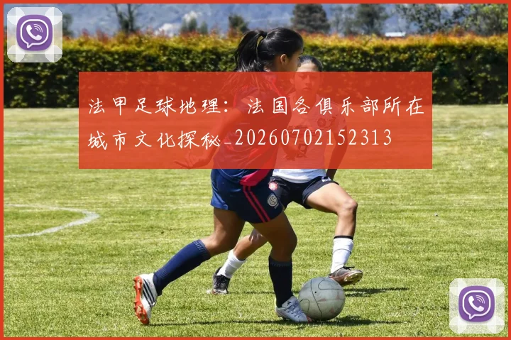 法甲足球地理:法国各俱乐部所在城市文化探秘_20260702152313