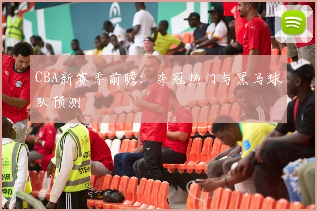 CBA新赛季前瞻：夺冠热门与黑马球队预测