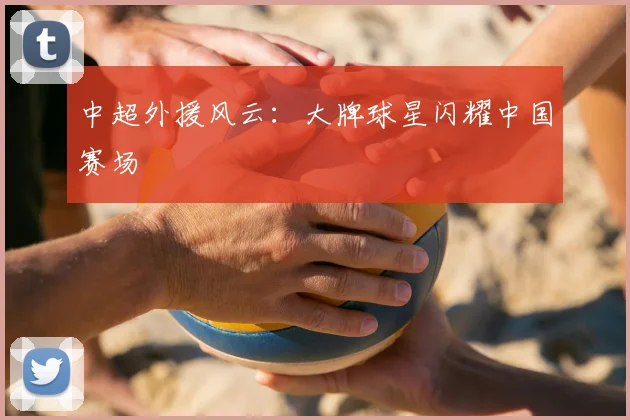 中超外援风云：大牌球星闪耀中国赛场