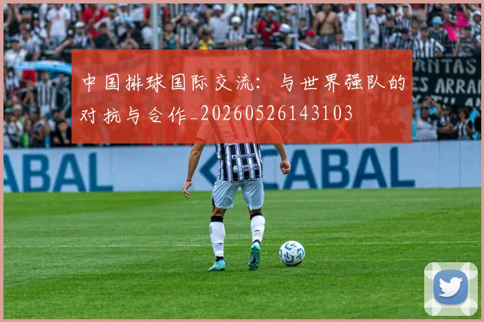 中国排球国际交流:与世界强队的对抗与合作_20260526143103