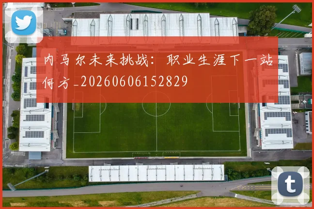 内马尔未来挑战：职业生涯下一站何方_20260606152829