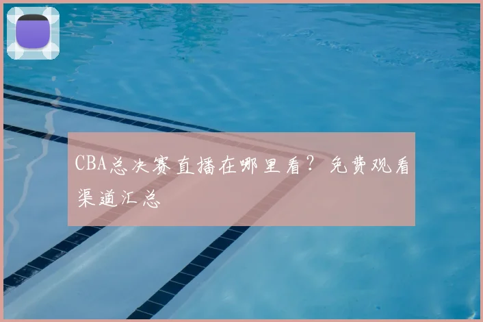 CBA总决赛直播在哪里看？免费观看渠道汇总